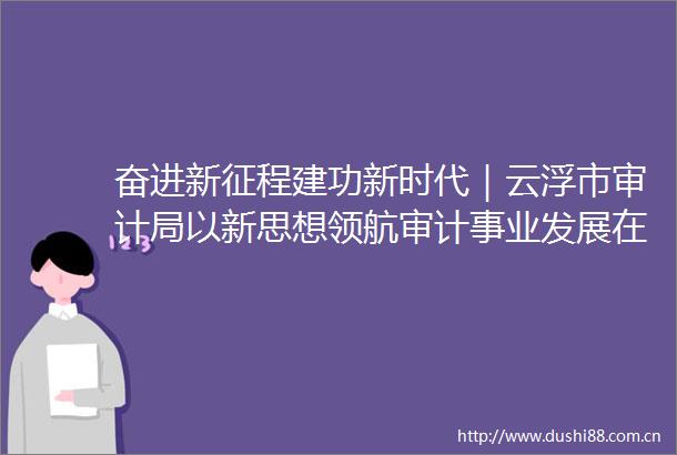 奋进新征程建功新时代｜云浮市审计局以新思想领航审计事业发展在新征程彰显审计监督实效