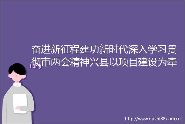 奋进新征程建功新时代深入学习贯彻市两会精神兴县以项目建设为牵引推动经济社会稳步发展