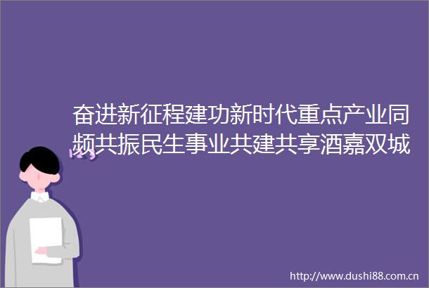 奋进新征程建功新时代重点产业同频共振民生事业共建共享酒嘉双城经济圈建设跑出加速度