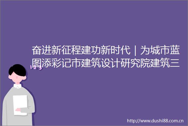 奋进新征程建功新时代｜为城市蓝图添彩记市建筑设计研究院建筑三所