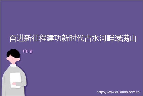 奋进新征程建功新时代古水河畔绿满山