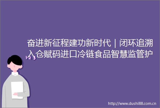 奋进新征程建功新时代｜闭环追溯入仓赋码进口冷链食品智慧监管护航郑州写好食安答卷