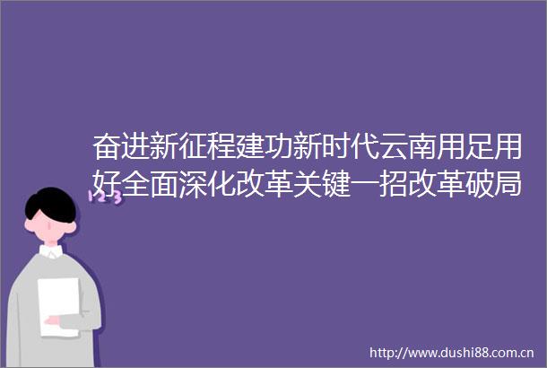 奋进新征程建功新时代云南用足用好全面深化改革关键一招改革破局开路发展蹄疾步稳
