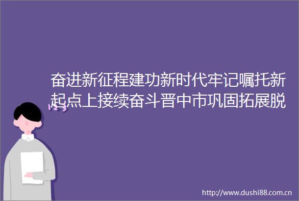 奋进新征程建功新时代牢记嘱托新起点上接续奋斗晋中市巩固拓展脱贫攻坚成果推进乡村振兴工作综述