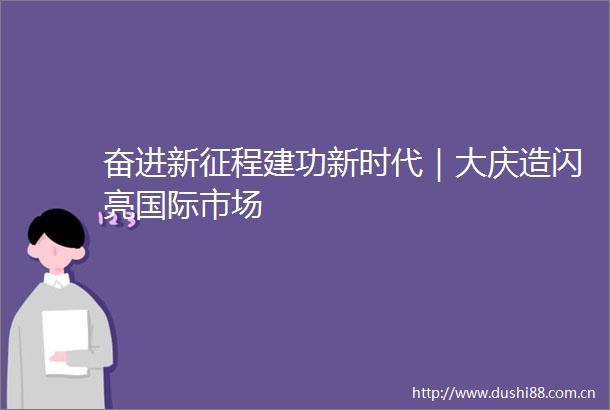 奋进新征程建功新时代｜大庆造闪亮国际市场