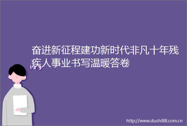 奋进新征程建功新时代非凡十年残疾人事业书写温暖答卷