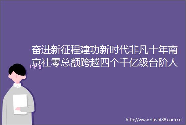奋进新征程建功新时代非凡十年南京社零总额跨越四个千亿级台阶人均消费领跑全国