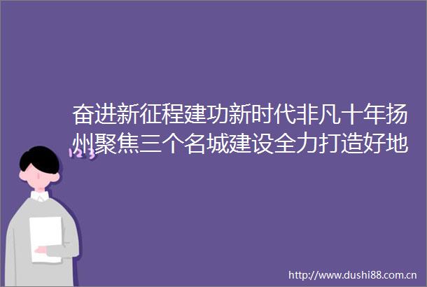 奋进新征程建功新时代非凡十年扬州聚焦三个名城建设全力打造好地方