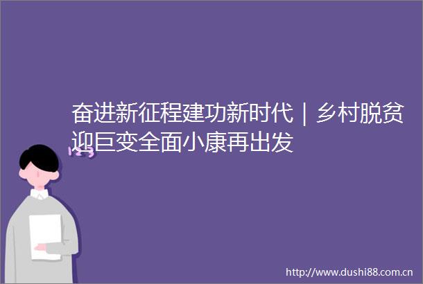 奋进新征程建功新时代｜乡村脱贫迎巨变全面小康再出发
