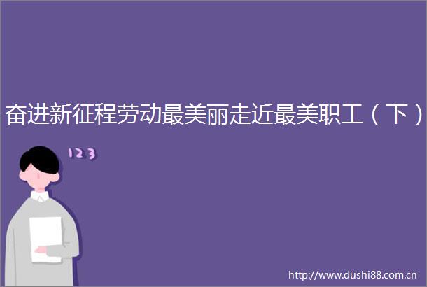 奋进新征程劳动最美丽走近最美职工（下）
