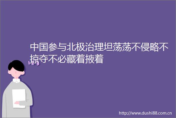 参与北极治理坦荡荡不侵略不掠夺不必藏着掖着
