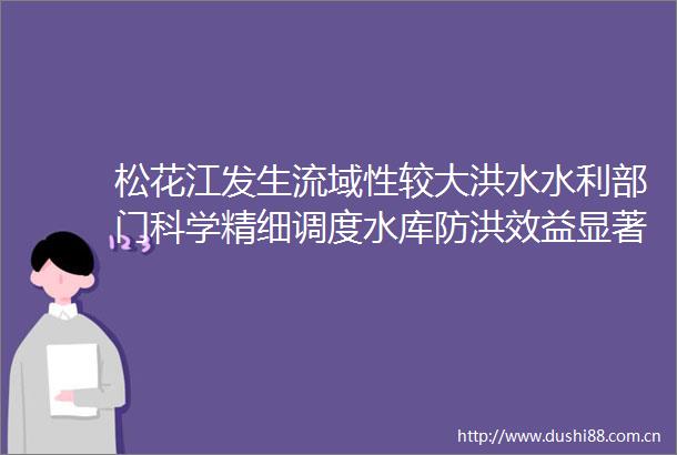 松花江发生流域性较大洪水水利部门科学精细调度水库防洪效益显著