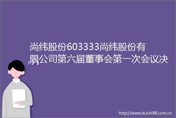 尚纬股份603333尚纬股份有限公司第六届董事会第一次会议决议
