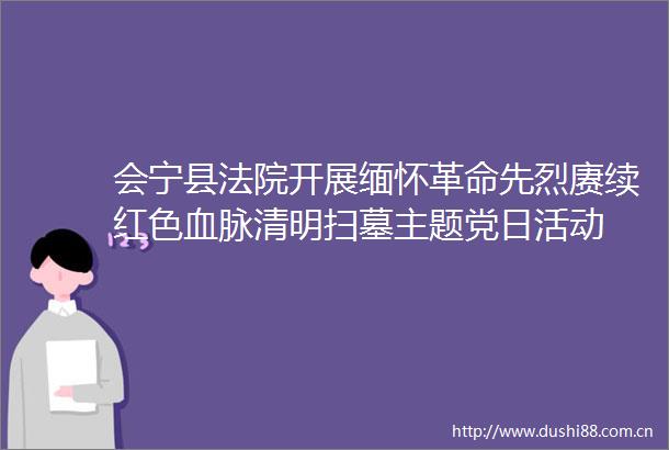 会宁县开展缅怀革命先烈赓续红色血脉清明扫墓主题党日活动