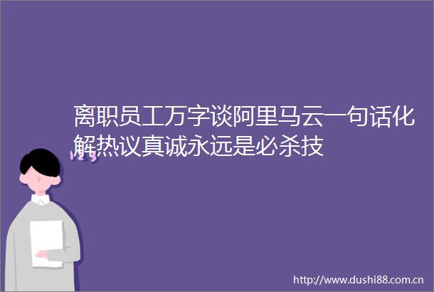 离职员工万字谈阿里马云一句话化解热议真诚永远是必杀技