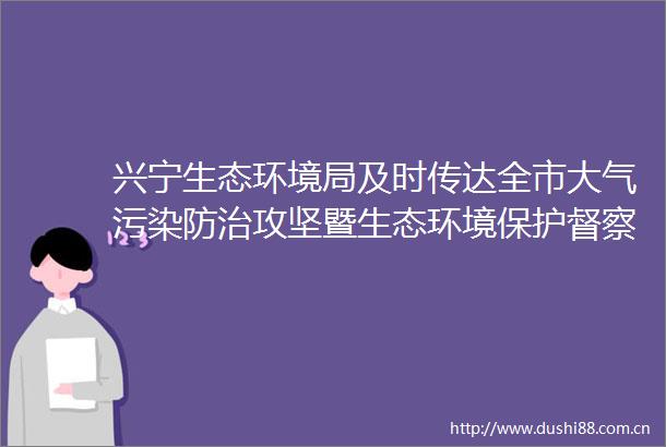 兴宁生态环境局及时传达全市大气污染防治攻坚暨生态环境保护督察整改工作推进会精神