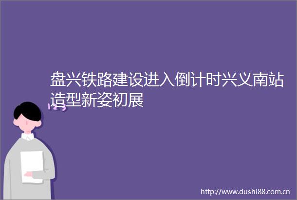 盘兴铁路建设进入倒计时兴义南站造型新姿初展