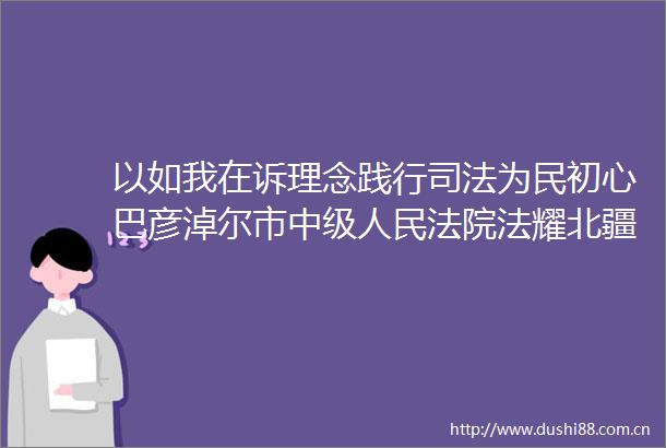 以如我在诉理念践行司法为民初心巴彦淖尔市中级法耀北疆分享会第一季度初选