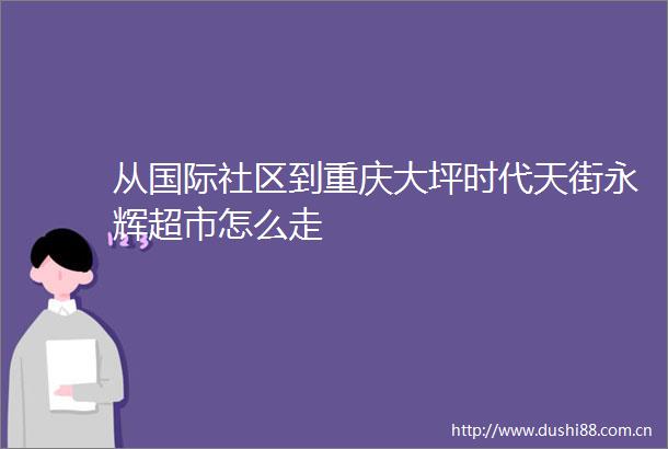 从国际社区到重庆大坪时代天街永辉超市怎么走