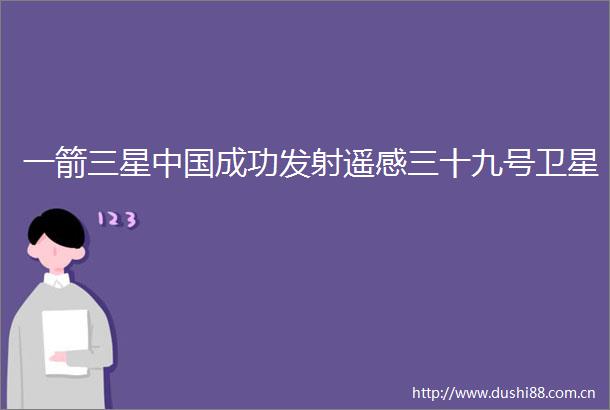 一箭三星成功发射遥感三十九号卫星