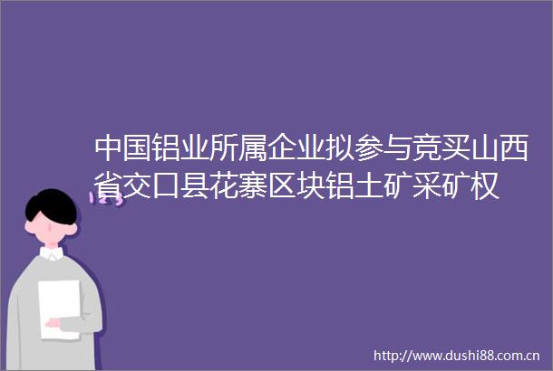 铝业所属企业拟参与竞买山西省交口县花寨区块铝土矿采矿权