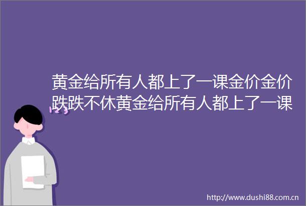 黄金给所有人都上了一课金价金价跌跌不休黄金给所有人都上了一课金价金价跌跌不休