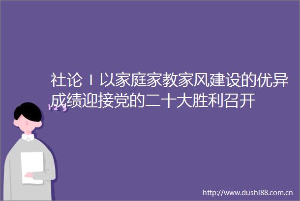 社论〡以家庭家教家风建设的优异成绩迎接党的二十大胜利召开