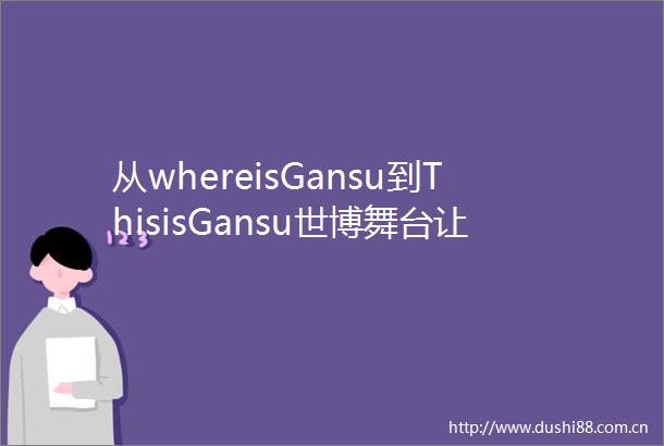 从whereisGansu到ThisisGansu世博舞台让世界认识了甘肃