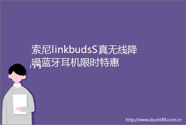 索尼linkbudsS真无线降噪蓝牙耳机限时特惠