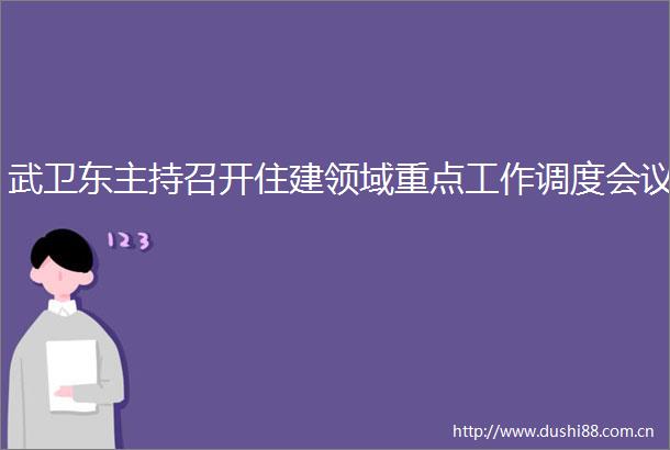 武卫东主持召开住建领域重点工作调度会议