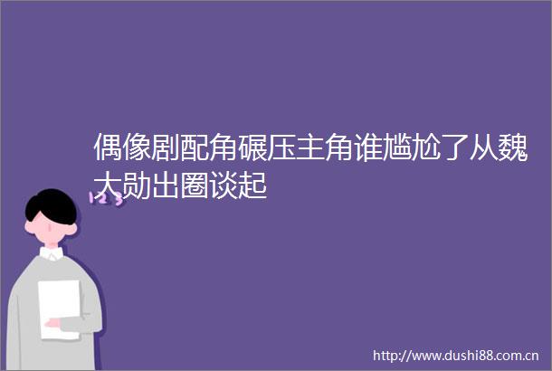 偶像剧配角碾压主角谁尴尬了从魏大勋出圈谈起