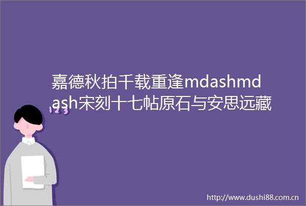 嘉德秋拍千载重逢mdashmdash宋刻十七帖原石与安思远藏宋拓十七帖文征明朱释本同场亮相嘉德秋拍