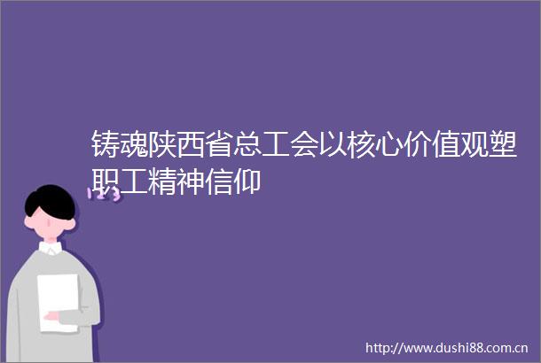 铸魂陕西省总工会以核心价值观塑职工精神信仰