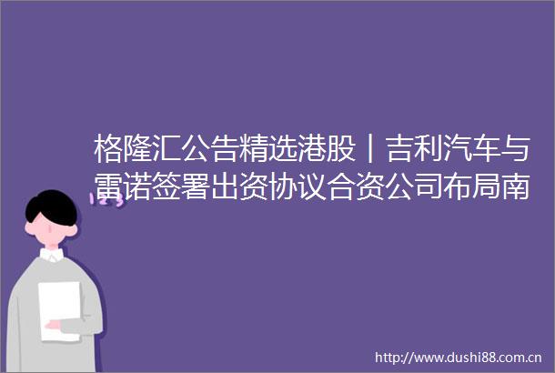 格隆汇公告精选港股︱吉利汽车与雷诺签署出资协议合资公司布局南美市场