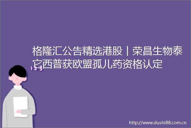 格隆汇公告精选港股︱荣昌生物泰它西普获欧盟孤儿药资格认定