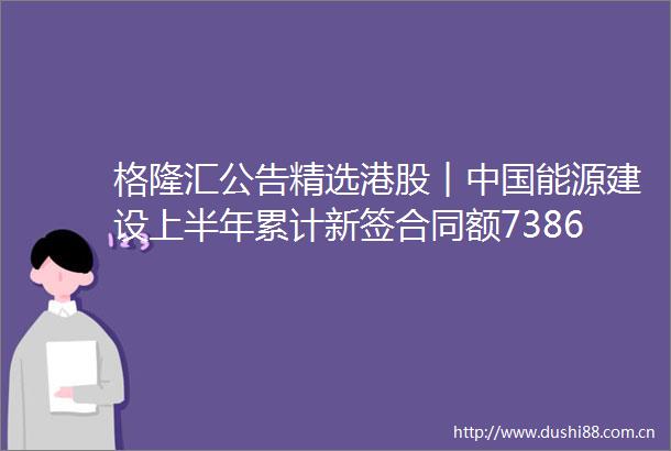 格隆汇公告精选港股︱能源建设上半年累计新签合同额738601亿元同比增长1435