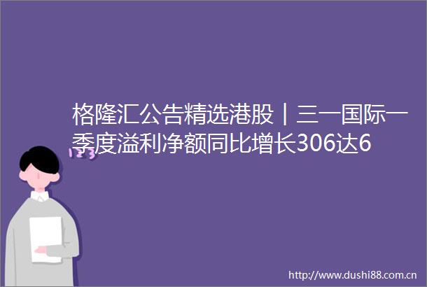 格隆汇公告精选港股︱三一国际一季度溢利净额同比增长306达636亿元