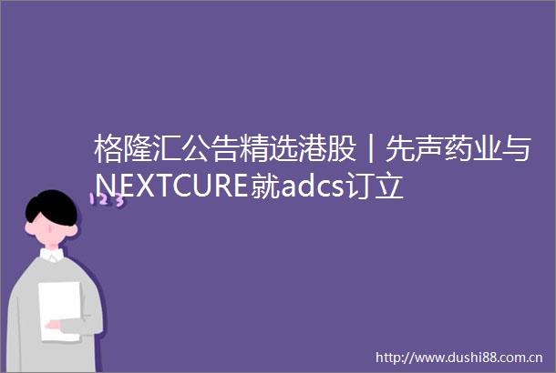 格隆汇公告精选港股︱先声药业与NEXTCURE就adcs订立许可协议