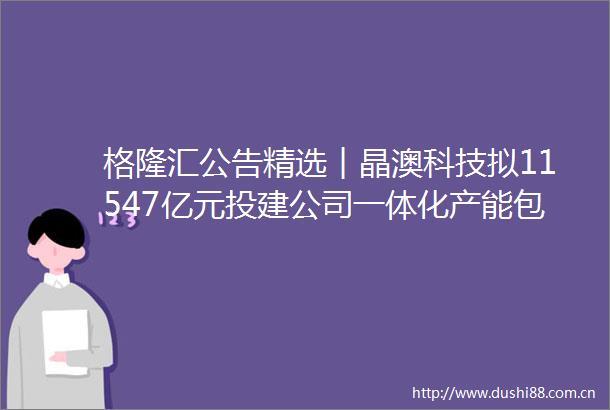 格隆汇公告精选︱晶澳科技拟11547亿元投建公司一体化产能包钢股份拟将稀土精矿价格调整为不含税35313元吨