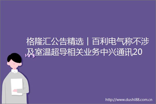 格隆汇公告精选︱百利电气称不涉及室温超导相关业务中兴通讯2022年度净利润升186至808亿元