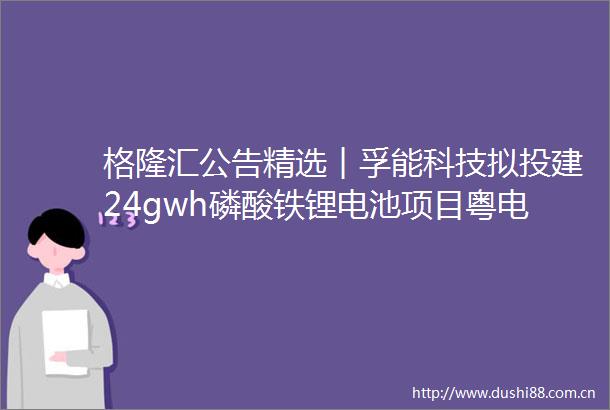 格隆汇公告精选︱孚能科技拟投建24gwh磷酸铁锂电池项目粤电力A拟合计出资20亿投建电厂项目