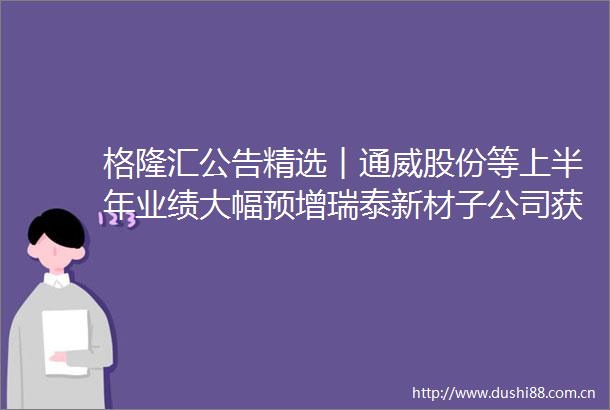 格隆汇公告精选︱通威股份等上半年业绩大幅预增瑞泰新材子公司获526亿美元电解液大单美尔雅与新能燃气签订战略合作协议