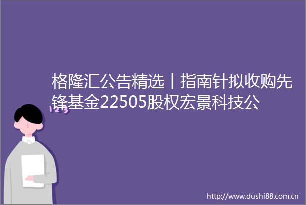 格隆汇公告精选︱指南针拟收购先锋基金22505股权宏景科技公司并未形成deepseek概念范围内的营业收入