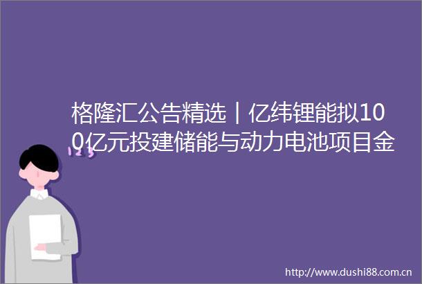 格隆汇公告精选︱亿纬锂能拟100亿元投建储能与动力电池项目金科股份子公司金科服务收到溢价约33％全面收购要约