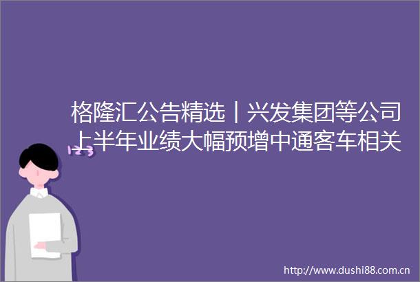 格隆汇公告精选︱兴发集团等公司上半年业绩大幅预增中通客车相关核查工作已完成明起复牌