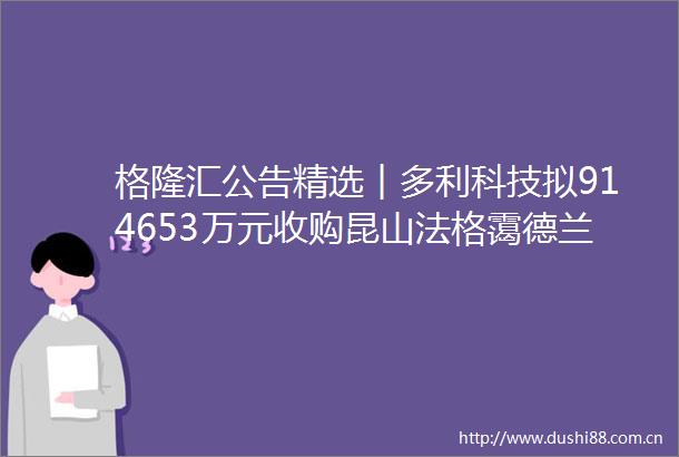 格隆汇公告精选︱多利科技拟914653万元收购昆山法格霭德兰52股权华阳新材公司目前经营规模较小资产体量有限