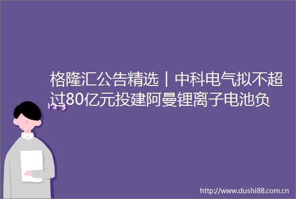 格隆汇公告精选︱中科电气拟不超过80亿元投建阿曼锂离子电池负极材料一体化基地项目