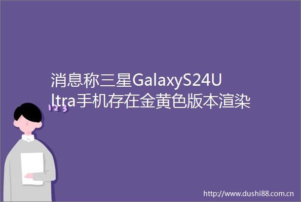 消息称三星GalaxyS24Ultra手机存在金黄色版本渲染图同步
