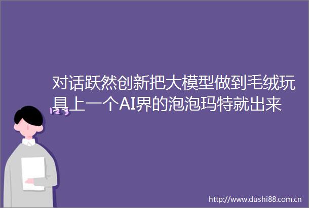 对话跃然创新把大模型做到毛绒玩具上一个AI界的泡泡玛特就出来了