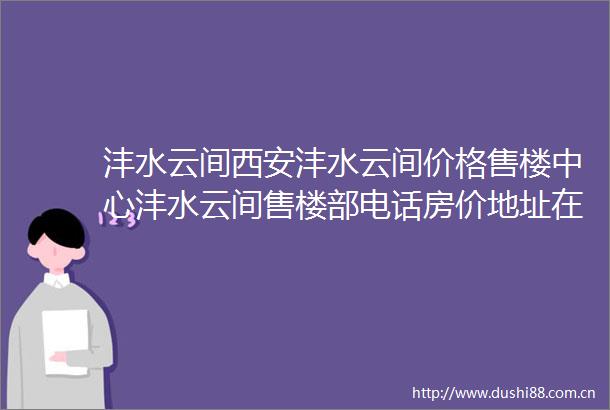 沣水云间西安沣水云间价格售楼中心沣水云间售楼部电话房价地址在售户型